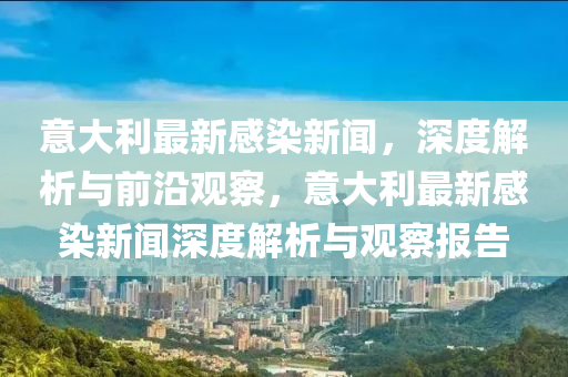 意大利最新感染新聞，深度解析與前沿觀察，意大利最新感染新聞深度解析與觀察報告