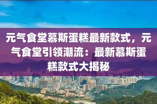 元氣食堂慕斯蛋糕最新款式，元氣食堂引領(lǐng)潮流：最新慕斯蛋糕款式大揭秘