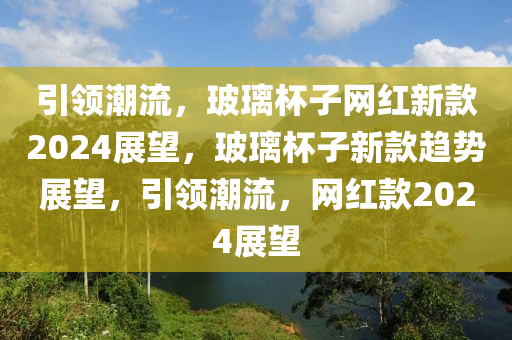 引領(lǐng)潮流，玻璃杯子網(wǎng)紅新款2024展望，玻璃杯子新款趨勢展望，引領(lǐng)潮流，網(wǎng)紅款2024展望