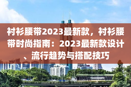 襯衫腰帶2023最新款，襯衫腰帶時尚指南：2023最新款設(shè)計(jì)、流行趨勢與搭配技巧