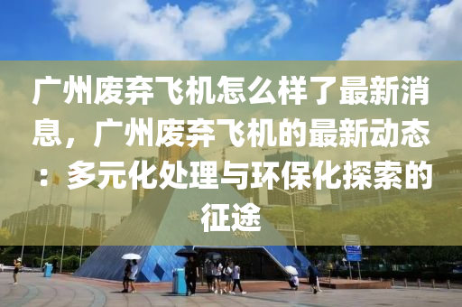 廣州廢棄飛機(jī)怎么樣了最新消息，廣州廢棄飛機(jī)的最新動(dòng)態(tài)：多元化處理與環(huán)?；剿鞯恼魍?></div><div   id=