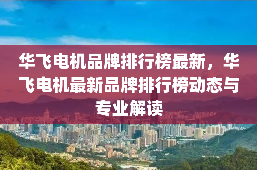 華飛電機(jī)品牌排行榜最新，華飛電機(jī)最新品牌排行榜動(dòng)態(tài)與專(zhuān)業(yè)解讀