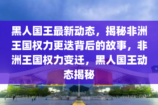 黑人國王最新動態(tài)，揭秘非洲王國權力更迭背后的故事，非洲王國權力變遷，黑人國王動態(tài)揭秘