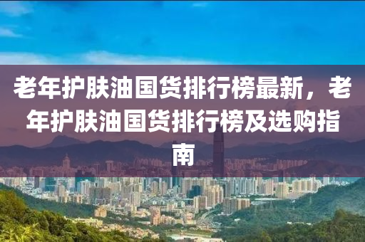 老年護(hù)膚油國(guó)貨排行榜最新，老年護(hù)膚油國(guó)貨排行榜及選購(gòu)指南