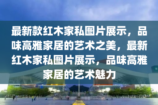 最新款紅木家私圖片展示，品味高雅家居的藝術(shù)之美，最新紅木家私圖片展示，品味高雅家居的藝術(shù)魅力