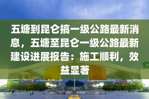 五塘到昆侖搞一級公路最新消息，五塘至昆侖一級公路最新建設(shè)進(jìn)展報告：施工順利，效益顯著