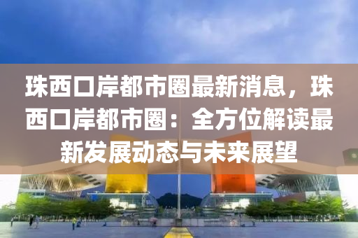 珠西口岸都市圈最新消息，珠西口岸都市圈：全方位解讀最新發(fā)展動態(tài)與未來展望