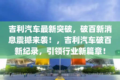 吉利汽車最新突破，破百新消息震撼來襲！，吉利汽車破百新紀錄，引領行業(yè)新篇章！