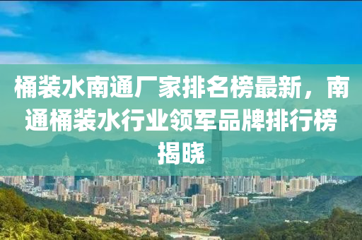 桶裝水南通廠家排名榜最新，南通桶裝水行業(yè)領(lǐng)軍品牌排行榜揭曉