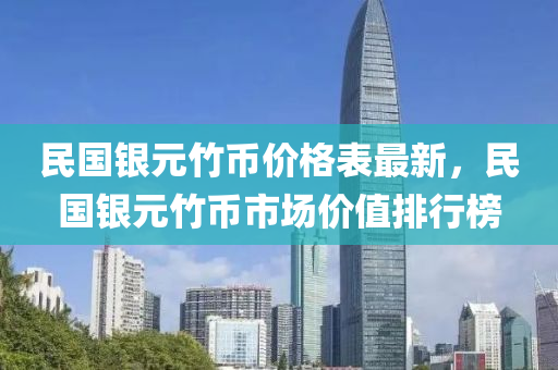 民國銀元竹幣價格表最新，民國銀元竹幣市場價值排行榜