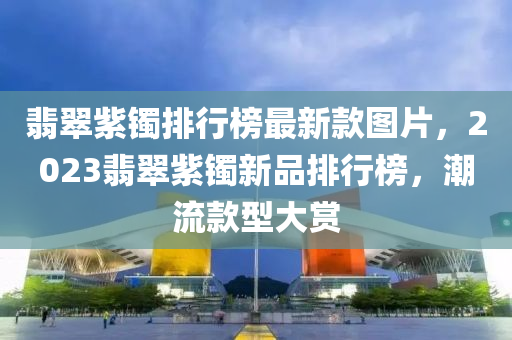 翡翠紫鐲排行榜最新款圖片，2023翡翠紫鐲新品排行榜，潮流款型大賞