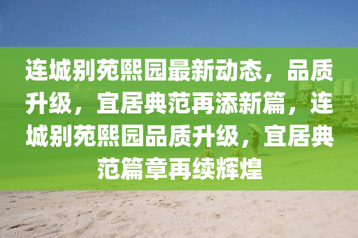 連城別苑熙園最新動態(tài)，品質(zhì)升級，宜居典范再添新篇，連城別苑熙園品質(zhì)升級，宜居典范篇章再續(xù)輝煌