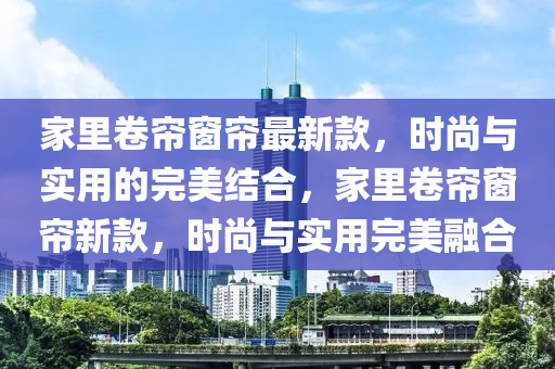 家里卷簾窗簾最新款，時(shí)尚與實(shí)用的完美結(jié)合，家里卷簾窗簾新款，時(shí)尚與實(shí)用完美融合