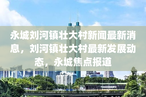 永城劉河鎮(zhèn)壯大村新聞最新消息，劉河鎮(zhèn)壯大村最新發(fā)展動態(tài)，永城焦點報道