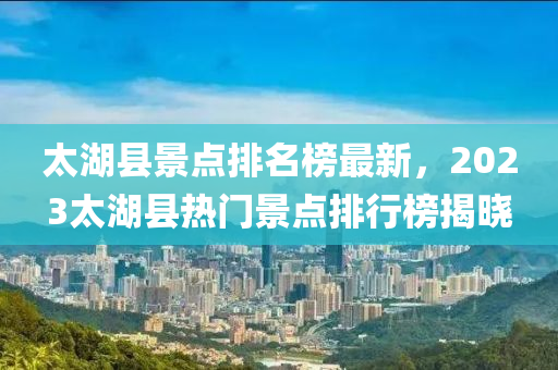 太湖縣景點排名榜最新，2023太湖縣熱門景點排行榜揭曉