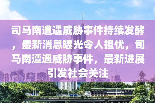 司馬南遭遇威脅事件持續(xù)發(fā)酵，最新消息曝光令人擔憂，司馬南遭遇威脅事件，最新進展引發(fā)社會關注