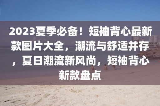 2023夏季必備！短袖背心最新款圖片大全，潮流與舒適并存，夏日潮流新風(fēng)尚，短袖背心新款盤點(diǎn)