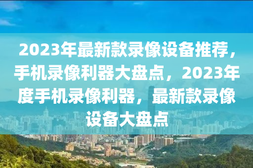 2023年最新款錄像設(shè)備推薦，手機(jī)錄像利器大盤點(diǎn)，2023年度手機(jī)錄像利器，最新款錄像設(shè)備大盤點(diǎn)