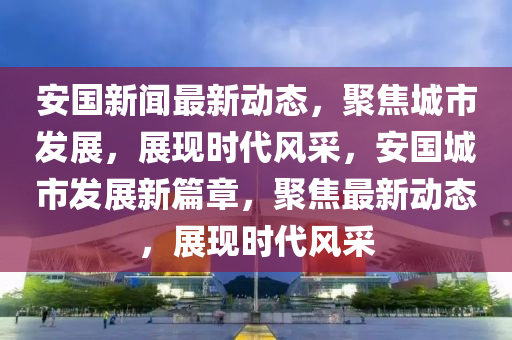 安國新聞最新動態(tài)，聚焦城市發(fā)展，展現(xiàn)時代風(fēng)采，安國城市發(fā)展新篇章，聚焦最新動態(tài)，展現(xiàn)時代風(fēng)采