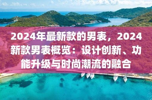 2024年最新款的男表，2024新款男表概覽：設(shè)計(jì)創(chuàng)新、功能升級(jí)與時(shí)尚潮流的融合