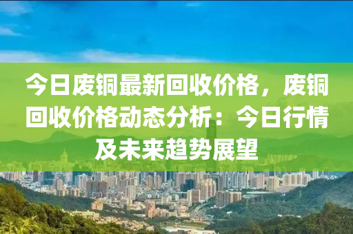 今日廢銅最新回收價(jià)格，廢銅回收價(jià)格動(dòng)態(tài)分析：今日行情及未來趨勢展望