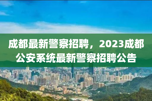 成都最新警察招聘，2023成都公安系統(tǒng)最新警察招聘公告