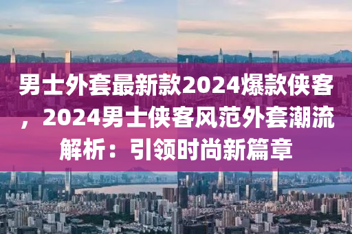 男士外套最新款2024爆款俠客，2024男士俠客風(fēng)范外套潮流解析：引領(lǐng)時(shí)尚新篇章