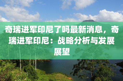 奇瑞進(jìn)軍印尼了嗎最新消息，奇瑞進(jìn)軍印尼：戰(zhàn)略分析與發(fā)展展望