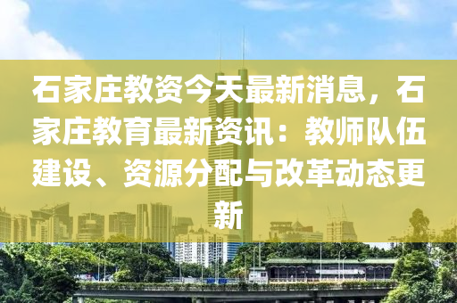 石家莊教資今天最新消息，石家莊教育最新資訊：教師隊伍建設(shè)、資源分配與改革動態(tài)更新