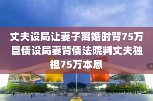 丈夫設(shè)局讓妻子離婚時背75萬巨債設(shè)局妻背債法院判丈夫獨擔(dān)75萬本息