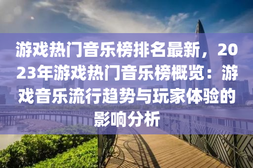 游戲熱門音樂榜排名最新，2023年游戲熱門音樂榜概覽：游戲音樂流行趨勢與玩家體驗(yàn)的影響分析