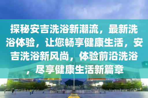 探秘安吉洗浴新潮流，最新洗浴體驗，讓您暢享健康生活，安吉洗浴新風(fēng)尚，體驗前沿洗浴，盡享健康生活新篇章