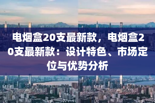 電煙盒20支最新款，電煙盒20支最新款：設(shè)計(jì)特色、市場(chǎng)定位與優(yōu)勢(shì)分析