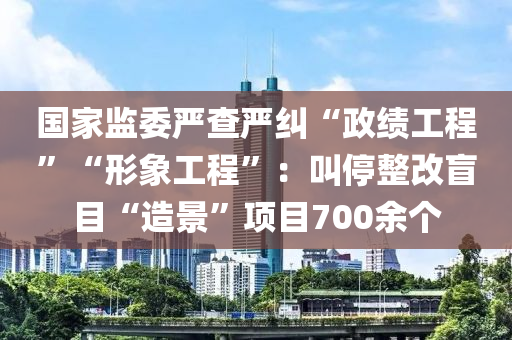 國(guó)家監(jiān)委嚴(yán)查嚴(yán)糾“政績(jī)工程”“形象工程”：叫停整改盲目“造景”項(xiàng)目700余個(gè)