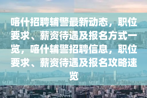 喀什招聘輔警最新動態(tài)，職位要求、薪資待遇及報名方式一覽，喀什輔警招聘信息，職位要求、薪資待遇及報名攻略速覽