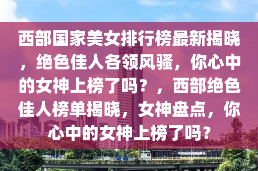 西部國家美女排行榜最新揭曉，絕色佳人各領(lǐng)風(fēng)騷，你心中的女神上榜了嗎？，西部絕色佳人榜單揭曉，女神盤點，你心中的女神上榜了嗎？