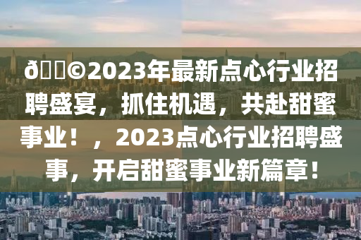 ??2023年最新點心行業(yè)招聘盛宴，抓住機遇，共赴甜蜜事業(yè)！，2023點心行業(yè)招聘盛事，開啟甜蜜事業(yè)新篇章！