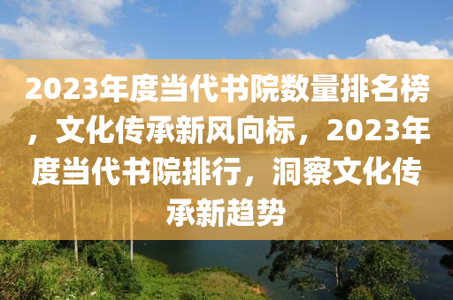 2023年度當代書院數(shù)量排名榜，文化傳承新風(fēng)向標，2023年度當代書院排行，洞察文化傳承新趨勢