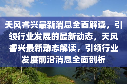 天風睿興最新消息全面解讀，引領行業(yè)發(fā)展的最新動態(tài)，天風睿興最新動態(tài)解讀，引領行業(yè)發(fā)展前沿消息全面剖析