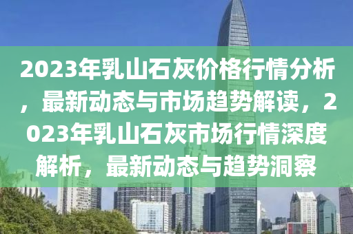 2023年乳山石灰價格行情分析，最新動態(tài)與市場趨勢解讀，2023年乳山石灰市場行情深度解析，最新動態(tài)與趨勢洞察