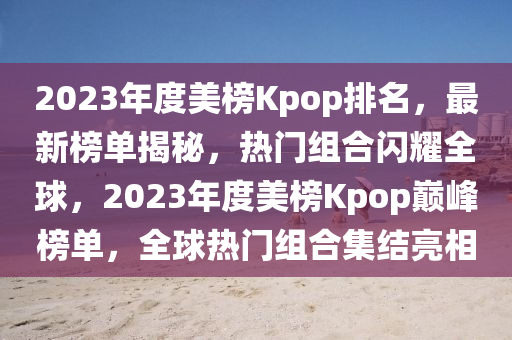 2023年度美榜Kpop排名，最新榜單揭秘，熱門組合閃耀全球，2023年度美榜Kpop巔峰榜單，全球熱門組合集結(jié)亮相