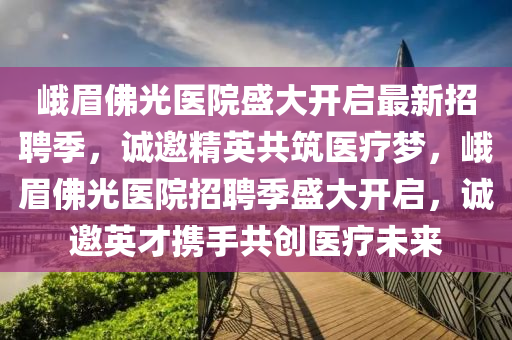 峨眉佛光醫(yī)院盛大開啟最新招聘季，誠(chéng)邀精英共筑醫(yī)療夢(mèng)，峨眉佛光醫(yī)院招聘季盛大開啟，誠(chéng)邀英才攜手共創(chuàng)醫(yī)療未來(lái)