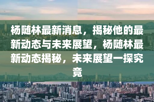 楊隨林最新消息，揭秘他的最新動態(tài)與未來展望，楊隨林最新動態(tài)揭秘，未來展望一探究竟