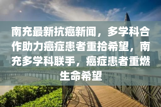 南充最新抗癌新聞，多學(xué)科合作助力癌癥患者重拾希望，南充多學(xué)科聯(lián)手，癌癥患者重燃生命希望