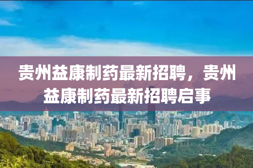 貴州益康制藥最新招聘，貴州益康制藥最新招聘啟事