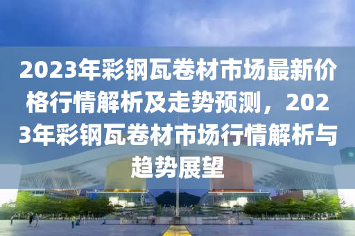 2023年彩鋼瓦卷材市場最新價格行情解析及走勢預測，2023年彩鋼瓦卷材市場行情解析與趨勢展望