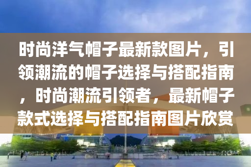 時(shí)尚洋氣帽子最新款圖片，引領(lǐng)潮流的帽子選擇與搭配指南，時(shí)尚潮流引領(lǐng)者，最新帽子款式選擇與搭配指南圖片欣賞