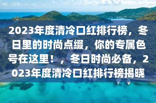 2023年度清冷口紅排行榜，冬日里的時尚點(diǎn)綴，你的專屬色號在這里！，冬日時尚必備，2023年度清冷口紅排行榜揭曉