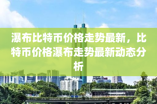 瀑布比特幣價(jià)格走勢(shì)最新，比特幣價(jià)格瀑布走勢(shì)最新動(dòng)態(tài)分析