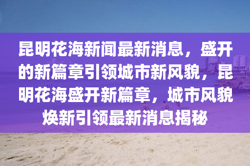 昆明花海新聞最新消息，盛開的新篇章引領(lǐng)城市新風(fēng)貌，昆明花海盛開新篇章，城市風(fēng)貌煥新引領(lǐng)最新消息揭秘